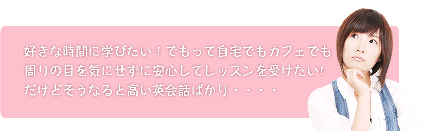 好きな時間に学びたい!でもって自宅でもカフェでも周りの目を気にせずに安心してレッスンを受けたい!だけどそうなると高い英会話ばかり・・・